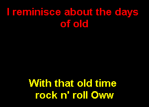l reminisce about the days
of old

With that old time
rock n' roll Oww