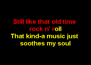 Still like that old time
rock n' roll

That kind-a music just
soothes my soul