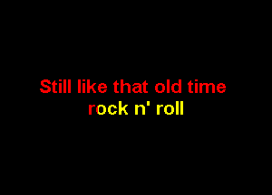 Still like that old time

rock n' roll