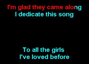 I'm glad they came along
I dedicate this song

To all the girls
I've loved before