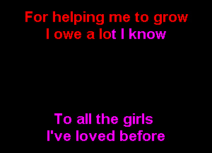 For helping me to grow
I owe a lot I know

To all the girls
I've loved before