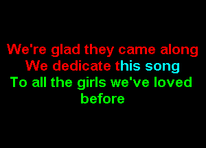 We're glad they came along
We dedicate this song

To all the girls we've loved
before
