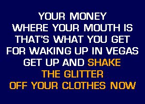 YOUR MONEY
WHERE YOUR MOUTH IS
THAT'S WHAT YOU GET

FOR WAKING UP IN VEGAS
GET UP AND SHAKE
THE GLI'ITEFl
OFF YOUR CLOTHES NOW