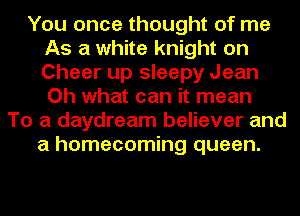 You once thought of me
As a white knight on
Cheer up sleepy Jean
Oh what can it mean
To a daydream believer and
a homecoming queen.