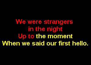 We were strangers
in the night

Up to the moment
When we said our first hello.