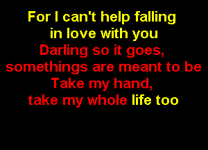 For I can't help falling
in love with you
Darling so it goes,
somethings are meant to be
Take my hand,
take my whole life too