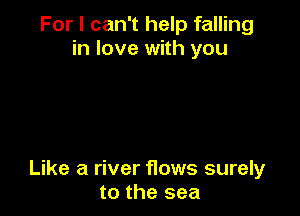 For I can't help falling
in love with you

Like a river flows surely
to the sea