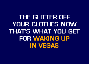 THE GLI'ITER OFF
YOUR CLOTHES NOW
THAT'S WHAT YOU GET
FOR WAKING UP
IN VEGAS
