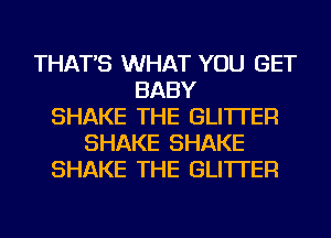 THAT'S WHAT YOU GET
BABY
SHAKE THE GLI'ITER
SHAKE SHAKE
SHAKE THE GLI'ITER