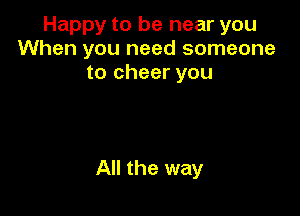 Happy to be near you
When you need someone
to cheer you

All the way