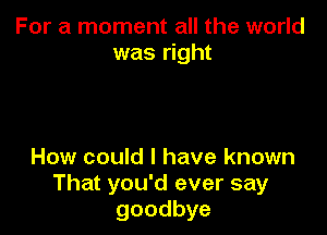 For a moment all the world
was right

How could I have known
That you'd ever say
goodbye