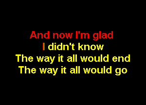 And now I'm glad
I didn't know

The way it all would end
The way it all would go