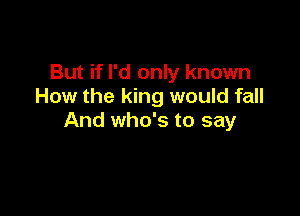 But if I'd only known
How the king would fall

And who's to say