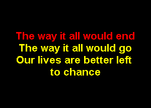 The way it all would end
The way it all would go

Our lives are better left
to chance