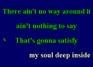 There ain't no way around it
ain't nothing to say
K That's gonna satisfy

my soul deep inside