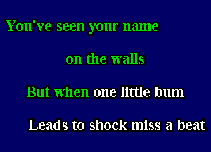 Y ou've seen your name
on the walls
But When one little bum

Leads to shock miss a beat