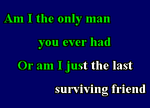 Am I the only man

you ever had

Or am I just the last

surviving friend