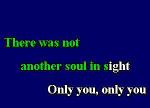 There was not

another soul in sight

Only you, only you