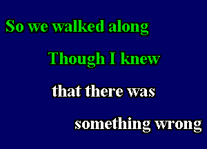 So we walked along

Though I knew

that there was

something wrong