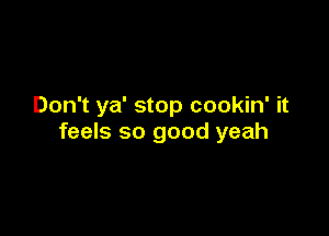 Don't ya' stop cookin' it

feels so good yeah