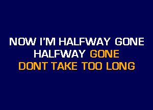 NOW I'M HALFWAY GONE
HALFWAY GONE
DONT TAKE TOD LONG