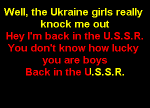 Well, the Ukraine girls really
knock me out
Hey I'm back in the U.S.S.R.
You don't know how lucky
you are boys
Back in the U.S.S.R.