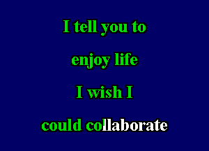 I tell you to

enjoy life
I Wish I

could collaborate