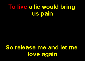 To live a lie would bring
us pain

So release me and let me
love again