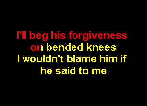 I'll beg his forgiveness
on bended knees

I wouldn't blame him if
he said to me