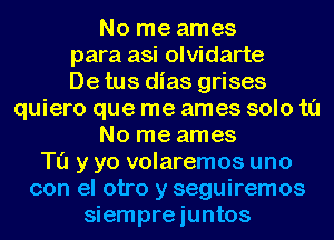 No me ames

para asi olvidarte

De tus dias grises

quiero que me ames solo t0
No me ames
Tu y yo volaremos uno
con el otro y seguiremos
siempre iuntos