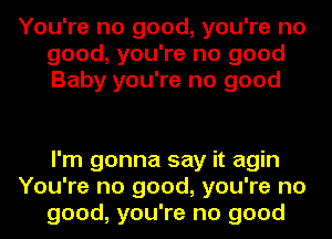 You're no good, you're no
good, you're no good
Baby you're no good

I'm gonna say it agin
You're no good, you're no
good, you're no good
