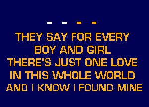 THEY SAY FOR EVERY
BOY AND GIRL
THERE'S JUST ONE LOVE

IN THIS WHOLE WORLD
AND I KNOW I FOUND MINE