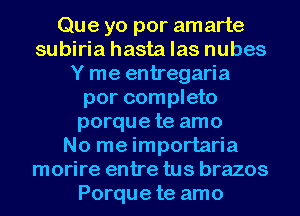 Que yo por amarte
subiria hasta las nubes
Y me entregaria
por completo
porque te amo
No me importaria
morire entre tus brazos
Porque te amo