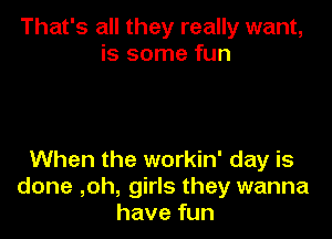 That's all they really want,
is some fun

When the workin' day is
done ,oh, girls they wanna
have fun