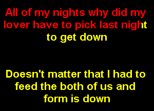 All of my nights why did my
lover have to pick last night
to get down

Doesn't matter that I had to
feed the both of us and
form is down