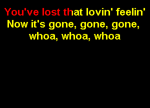 You've lost that lovin' feelin'
Now it's gone, gone, gone,
whoa, whoa, whoa