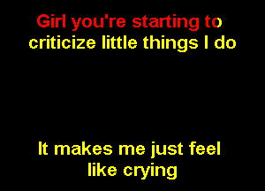 Girl you're starting to
criticize little things I do

It makes me just feel
like crying