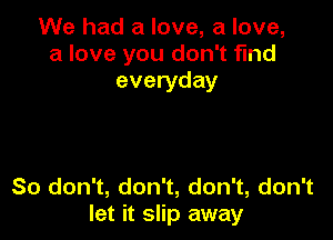 We had a love, a love,
a love you don't find
everyday

So don't, don't, don't, don't
let it slip away