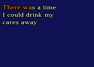 There was a time
I could drink my
cares away
