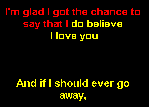 I'm glad I got the chance to
say that I do believe
I love you

And ifl should ever go
away,