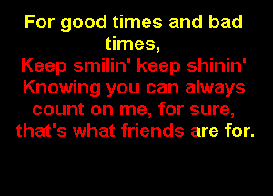 For good times and bad
times,

Keep smilin' keep shinin'
Knowing you can always
count on me, for sure,
that's what friends are for.
