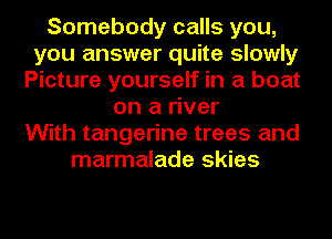 Somebody calls you,
you answer quite slowly
Picture yourself in a boat
on a river
With tangerine trees and
marmalade skies
