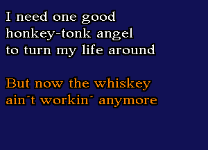 I need one good
honkey-tonk angel
to turn my life around

But now the whiskey
ain't workin' anymore