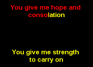 You give me hope and
consolation

You give me strength
to carry on