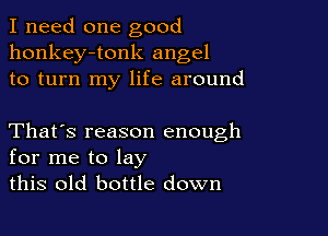 I need one good
honkey-tonk angel
to turn my life around

That's reason enough
for me to lay
this old bottle down
