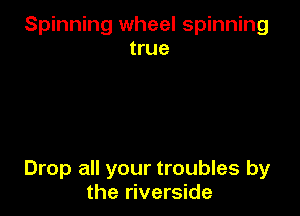 Spinning wheel spinning
true

Drop all your troubles by
the riverside