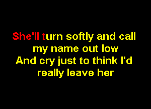 She'll turn softly and call
my name out low

And cry just to think I'd
really leave her