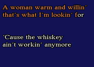 A woman warm and willin
that's what I'm lookin' for

CauSe the whiskey
ain't workin' anymore