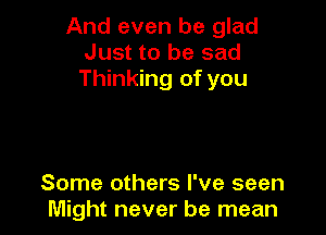 And even be glad
Just to be sad
Thinking of you

Some others I've seen
Might never be mean