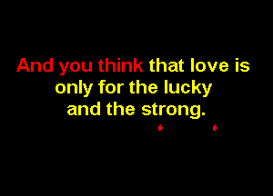 And you think that love is
only for the lucky

and the strong.

I- It